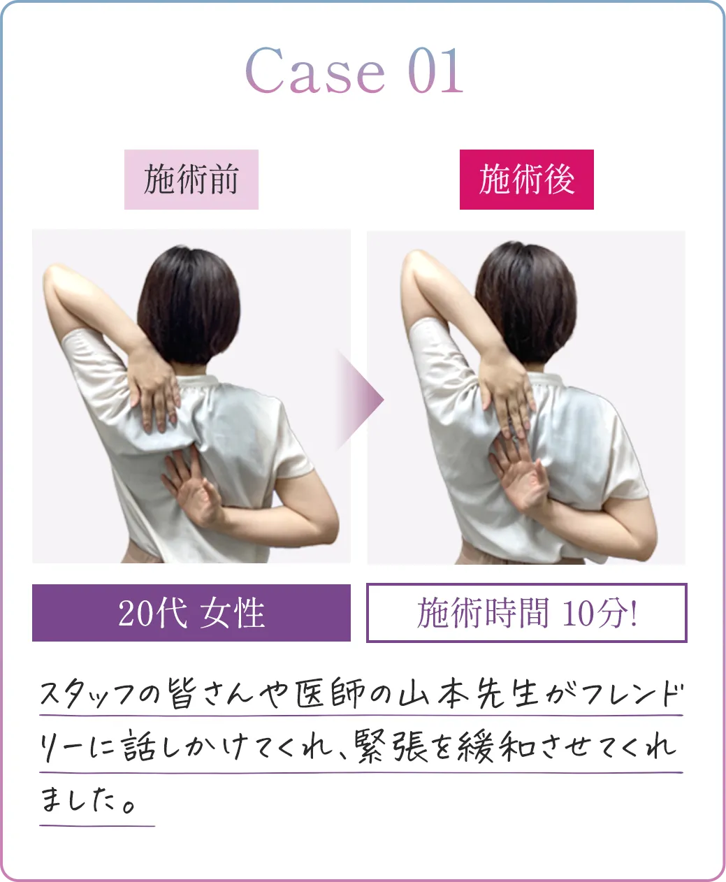 Case01 20代女性 施術時間10分! スタッフの皆さんや医師の山本先生がフレンドリーに話しかけてくれ、緊張を緩和させてくれました。