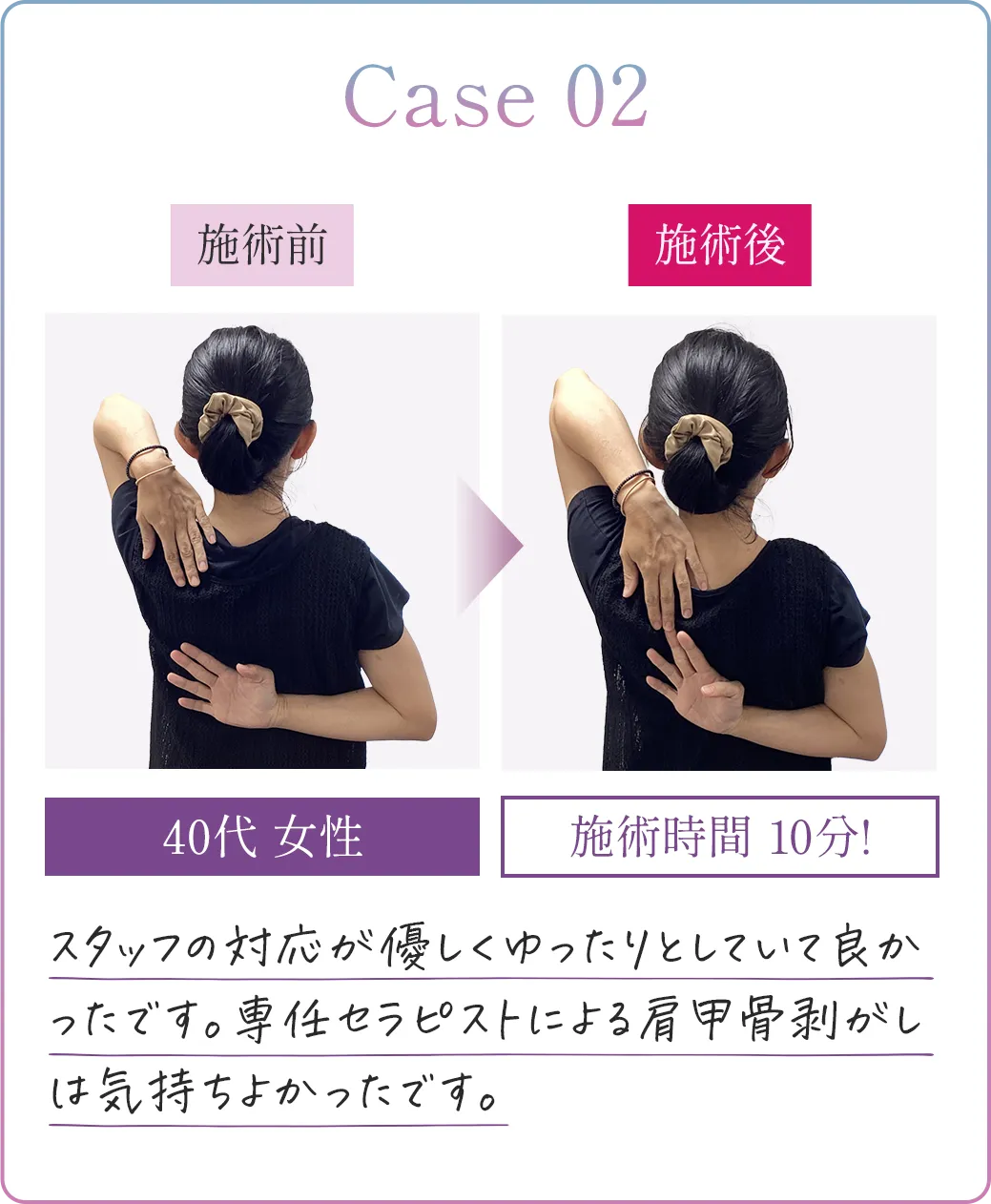 Case02 40代女性 施術時間10分! スタッフの対応が優しくゆったりとしていて良かったです。専任セラピストによる肩甲骨剥がしは気持ちよかったです。